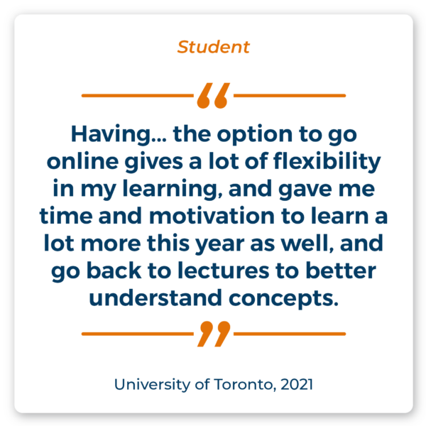 Student Quote: "Having... the option to go online gives a lot of flexibility in my learning, and gave me time and motivation to learn a lot more this year as well, and go back to lectures to better understand concepts." Source: University of Toronto, 2021.